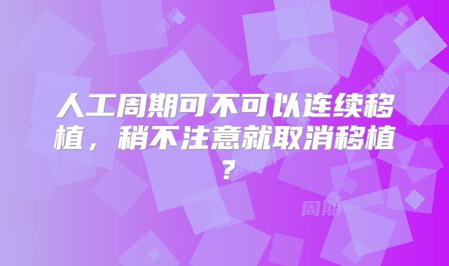 人工周期可不可以连续移植，稍不注意就取消移植？