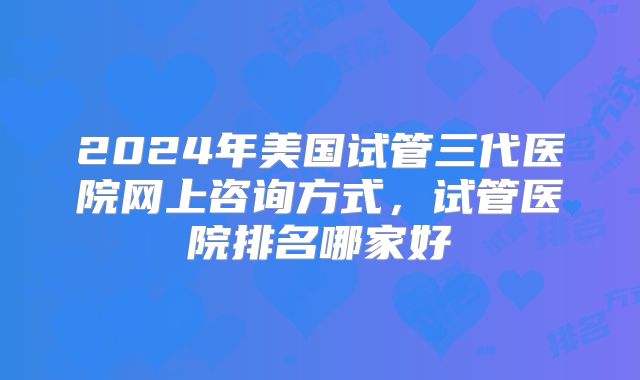 2024年美国试管三代医院网上咨询方式，试管医院排名哪家好