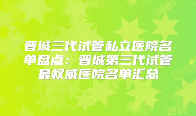 晋城三代试管私立医院名单盘点：晋城第三代试管最权威医院名单汇总