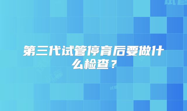 第三代试管停育后要做什么检查？