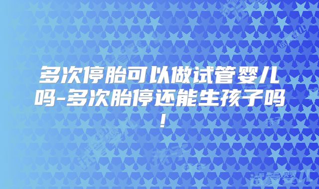 多次停胎可以做试管婴儿吗-多次胎停还能生孩子吗！