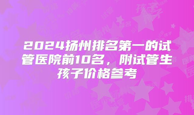 2024扬州排名第一的试管医院前10名,附试管生孩子价格参考