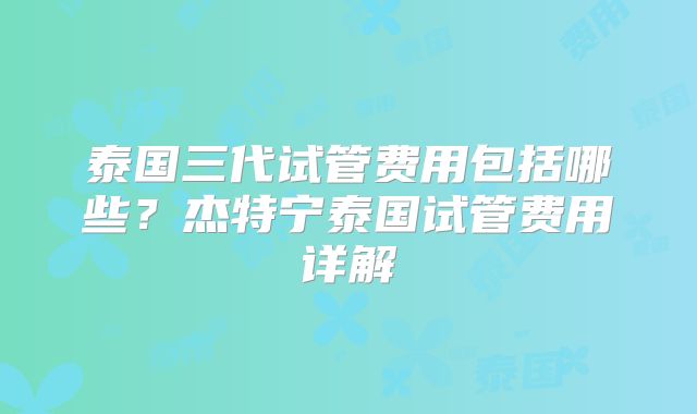 泰国三代试管费用包括哪些?杰特宁泰国试管费用详解