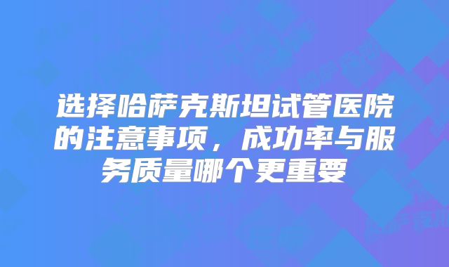 选择哈萨克斯坦试管医院的注意事项,成功率与服务质量哪个更重要