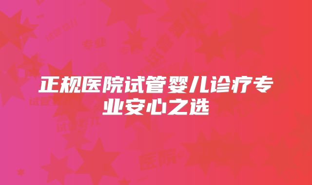 正规医院试管婴儿诊疗专业安心之选