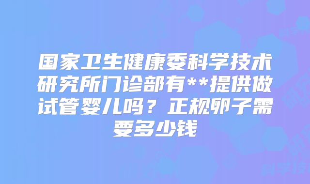 国家卫生健康委科学技术研究所门诊部有**提供做试管婴儿吗？正规卵子需要多少钱