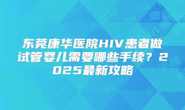 东莞康华医院HIV患者做试管婴儿需要哪些手续?2025最新攻略