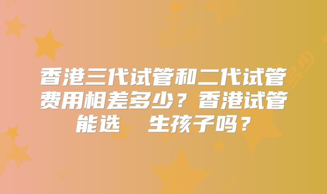 香港三代试管和二代试管费用相差多少？香港试管能选� 生孩子吗？