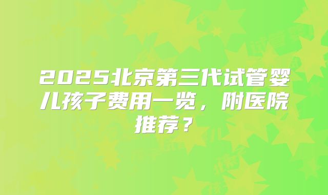 2025北京第三代试管婴儿孩子费用一览，附医院推荐？