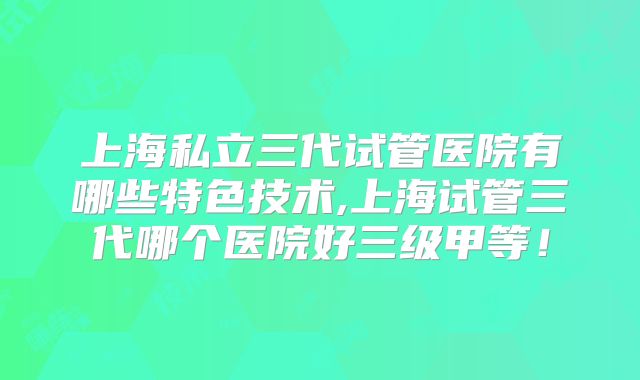 上海私立三代试管医院有哪些特色技术,上海试管三代哪个医院好三级甲等！