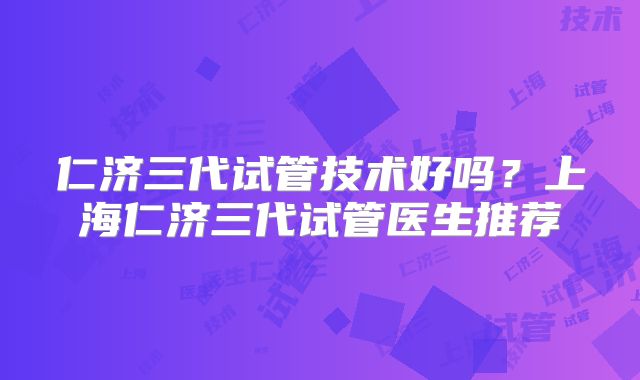 仁济三代试管技术好吗？上海仁济三代试管医生推荐