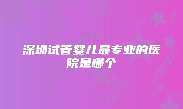 深圳试管婴儿最专业的医院是哪个