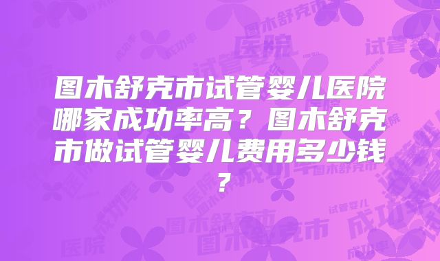 图木舒克市试管婴儿医院哪家成功率高？图木舒克市做试管婴儿费用多少钱？