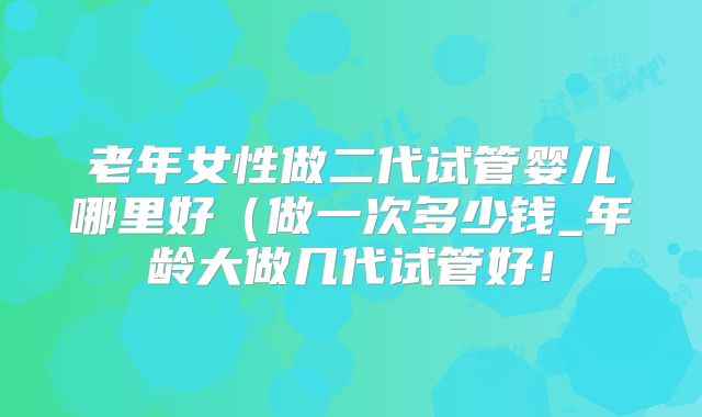 老年女性做二代试管婴儿哪里好(做一次多少钱_年龄大做几代试管好!