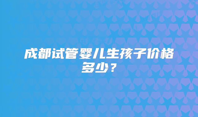 成都试管婴儿生孩子价格多少?