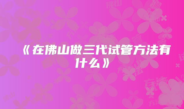 《在佛山做三代试管方法有什么》