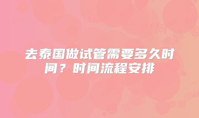 去泰国做试管需要多久时间？时间流程安排