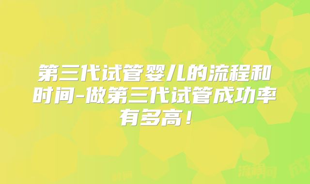 第三代试管婴儿的流程和时间-做第三代试管成功率有多高！