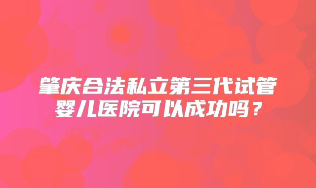 肇庆合法私立第三代试管婴儿医院可以成功吗？