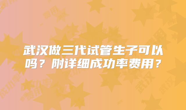 武汉做三代试管生子可以吗？附详细成功率费用？