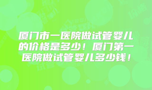 厦门市一医院做试管婴儿的价格是多少！厦门第一医院做试管婴儿多少钱！