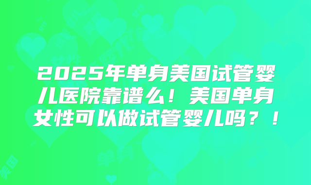 2025年单身美国试管婴儿医院靠谱么！美国单身女性可以做试管婴儿吗？！