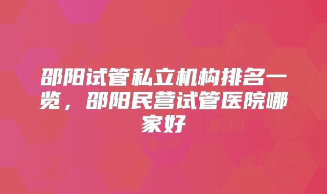 邵阳试管私立机构排名一览，邵阳民营试管医院哪家好