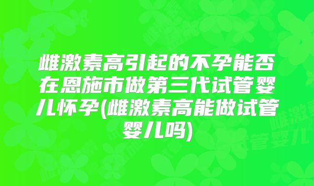 雌激素高引起的不孕能否在恩施市做第三代试管婴儿怀孕(雌激素高能做试管婴儿吗)