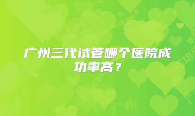 广州三代试管哪个医院成功率高？
