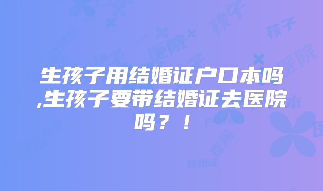 生孩子用结婚证户口本吗,生孩子要带结婚证去医院吗？！