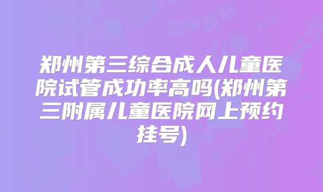 郑州第三综合成人儿童医院试管成功率高吗(郑州第三附属儿童医院网上预约挂号)