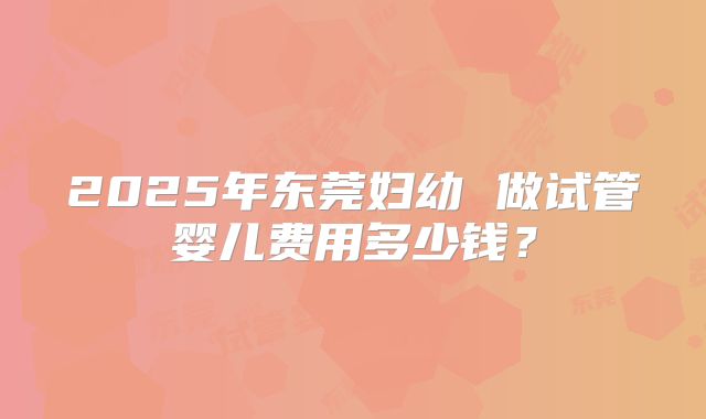 2025年东莞妇幼 做试管婴儿费用多少钱？
