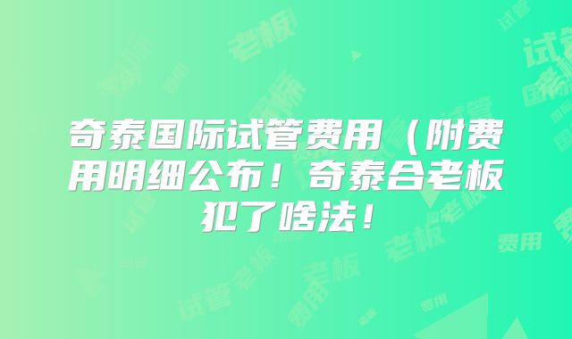 奇泰国际试管费用（附费用明细公布！奇泰合老板犯了啥法！