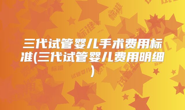 三代试管婴儿手术费用标准(三代试管婴儿费用明细)