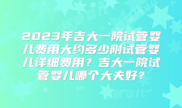 2023年吉大一院试管婴儿费用大约多少附试管婴儿详细费用？吉大一院试管婴儿哪个大夫好？