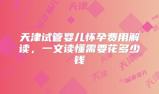 天津试管婴儿怀孕费用解读,一文读懂需要花多少钱