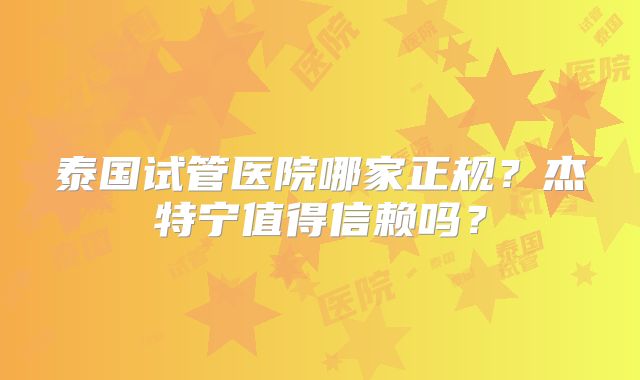 泰国试管医院哪家正规？杰特宁值得信赖吗？