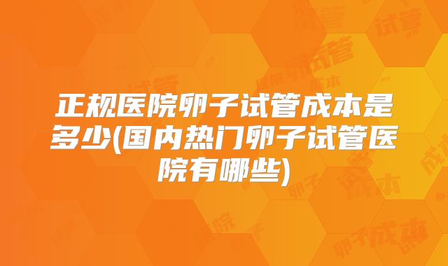 正规医院卵子试管成本是多少(国内热门卵子试管医院有哪些)