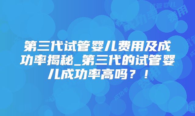 第三代试管婴儿费用及成功率揭秘_第三代的试管婴儿成功率高吗？！