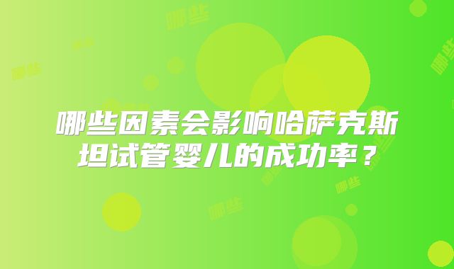 哪些因素会影响哈萨克斯坦试管婴儿的成功率?