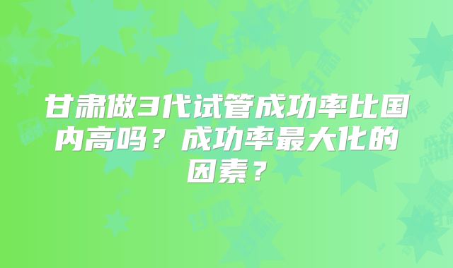 甘肃做3代试管成功率比国内高吗？成功率最大化的因素？