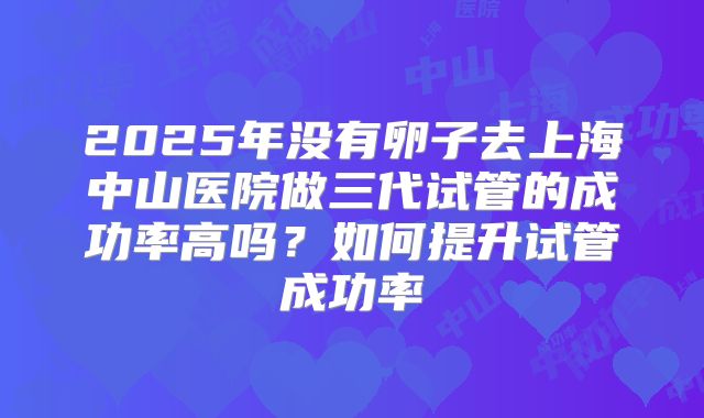2025年没有卵子去上海中山医院做三代试管的成功率高吗?如何提升试管成功率