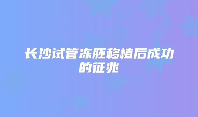 长沙试管冻胚移植后成功的征兆