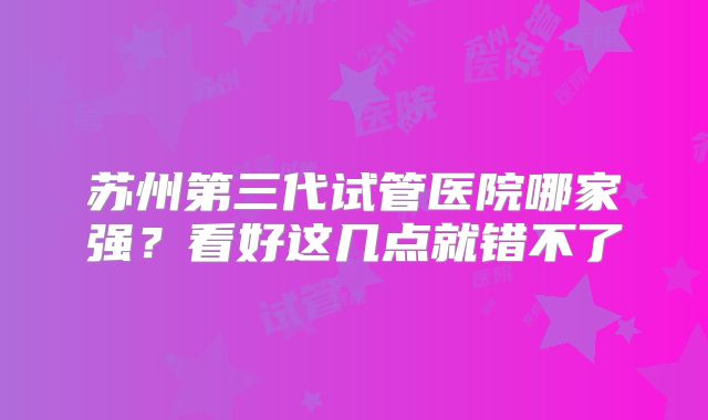 苏州第三代试管医院哪家强？看好这几点就错不了