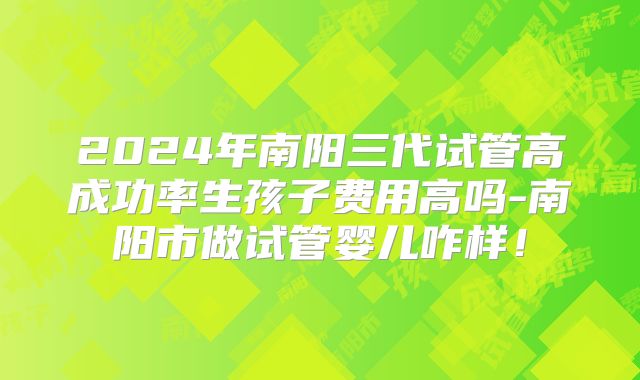 2024年南阳三代试管高成功率生孩子费用高吗-南阳市做试管婴儿咋样!