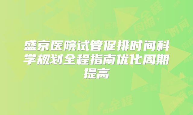 盛京医院试管促排时间科学规划全程指南优化周期提高