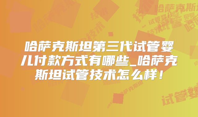哈萨克斯坦第三代试管婴儿付款方式有哪些_哈萨克斯坦试管技术怎么样!