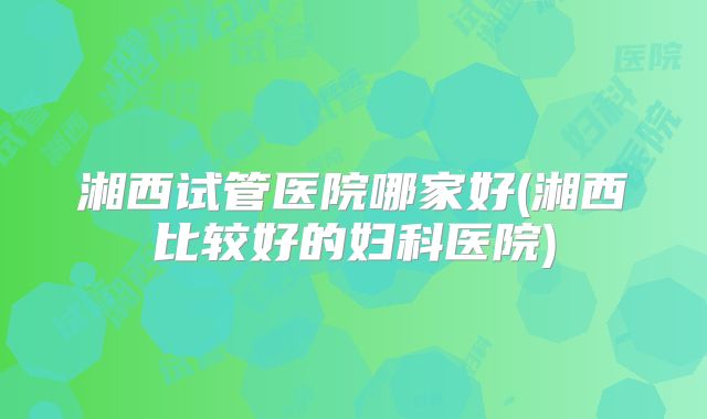 湘西试管医院哪家好(湘西比较好的妇科医院)