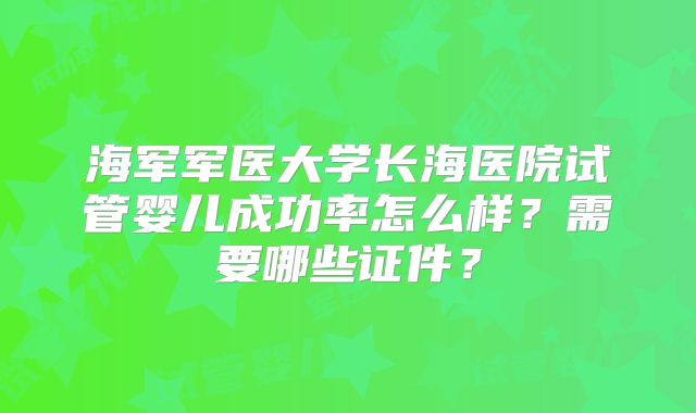 海军军医大学长海医院试管婴儿成功率怎么样？需要哪些证件？