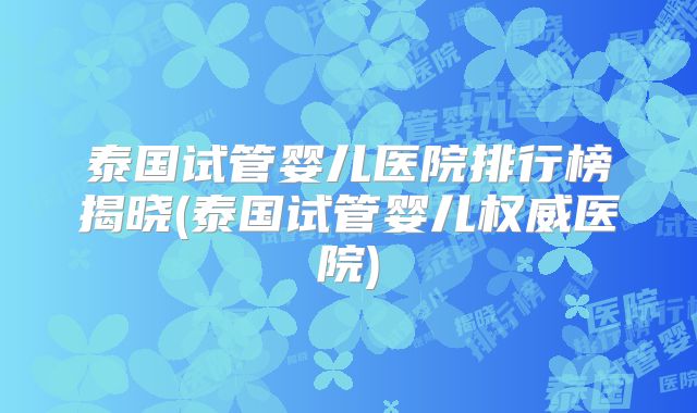泰国试管婴儿医院排行榜揭晓(泰国试管婴儿权威医院)